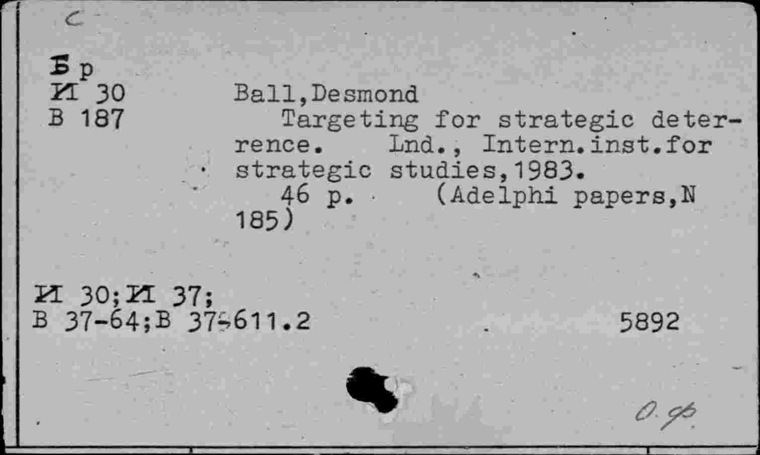 ﻿c
? p
PI 30	Ball,Desmond
B 187	Targeting for strategic deter-
rence. Ind., Intern.inst.for
• strategic studies,1983.
46 p. (Adelphi papers,N 185)
K 30;2I 37;
B 37-64;B 37^511.2	.	5892